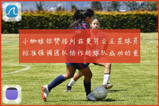 小蜘蛛称赞格列兹曼符合五星球员标准强调团队协作对球队成功的重要性