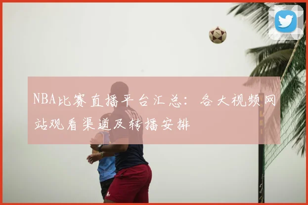 NBA比赛直播平台汇总：各大视频网站观看渠道及转播安排