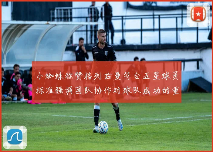 小蜘蛛称赞格列兹曼符合五星球员标准强调团队协作对球队成功的重要性