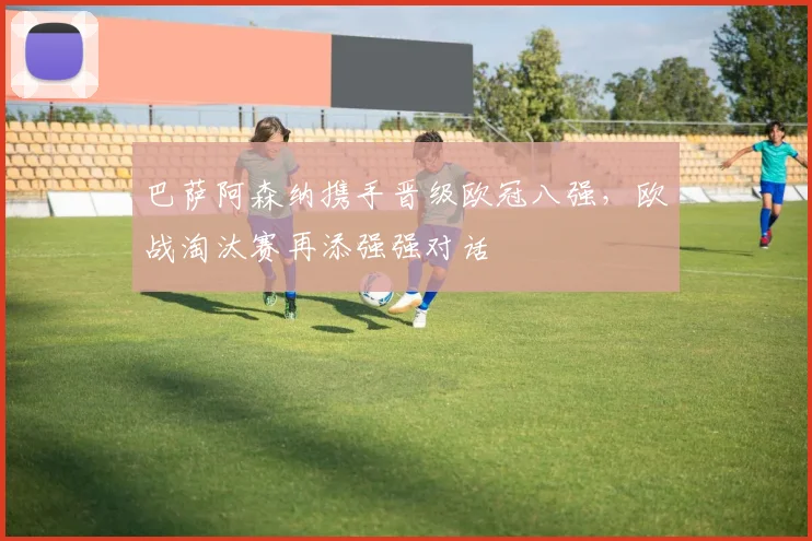 巴萨阿森纳携手晋级欧冠八强，欧战淘汰赛再添强强对话