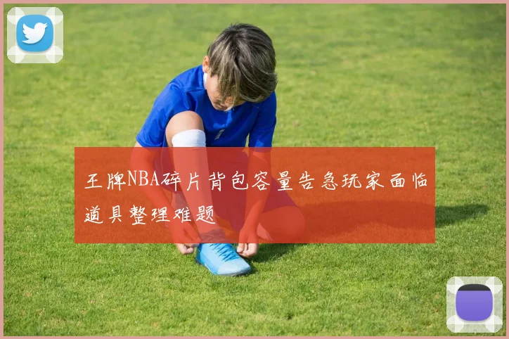 王牌NBA碎片背包容量告急玩家面临道具整理难题