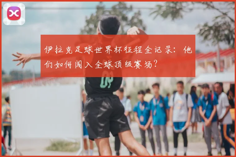 伊拉克足球世界杯征程全记录：他们如何闯入全球顶级赛场？