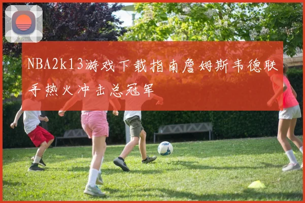 NBA2k13游戏下载指南詹姆斯韦德联手热火冲击总冠军