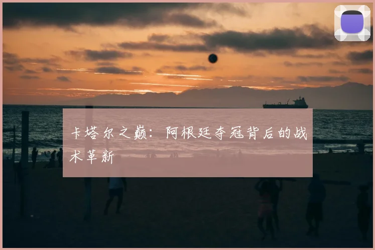 卡塔尔之巅：阿根廷夺冠背后的战术革新