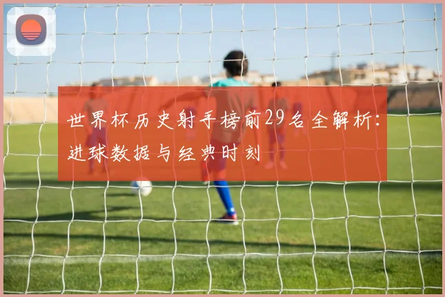 世界杯历史射手榜前29名全解析：进球数据与经典时刻