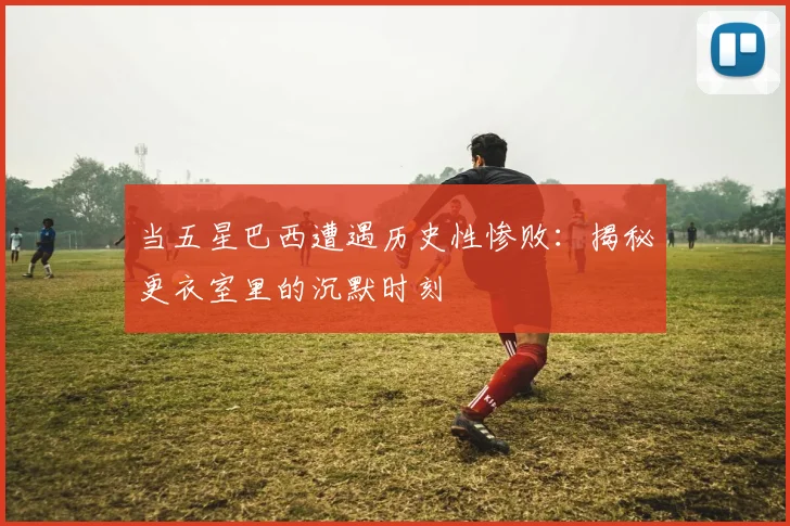 当五星巴西遭遇历史性惨败：揭秘更衣室里的沉默时刻