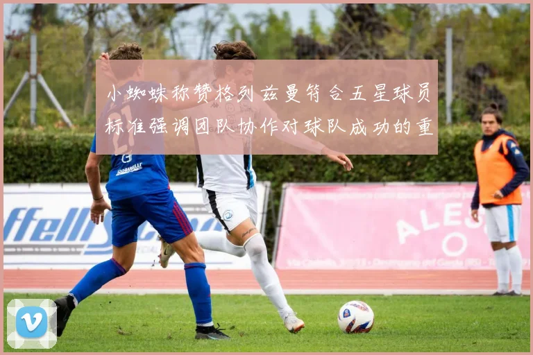 小蜘蛛称赞格列兹曼符合五星球员标准强调团队协作对球队成功的重要性