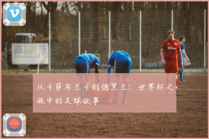 从卡萨布兰卡到德黑兰：世界杯之旅中的足球故事