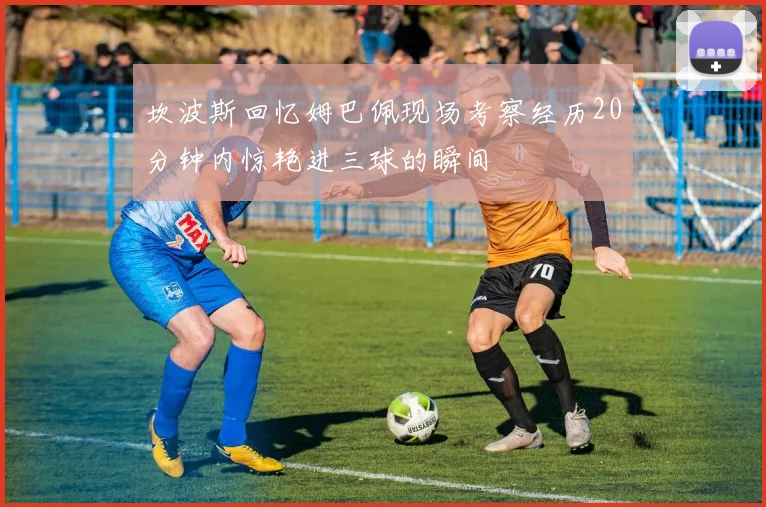 坎波斯回忆姆巴佩现场考察经历20分钟内惊艳进三球的瞬间