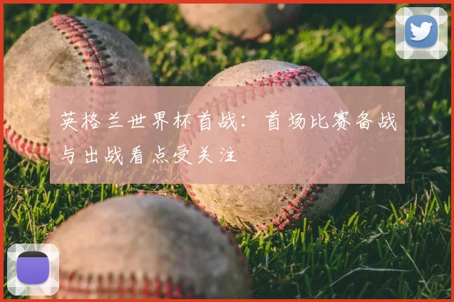 英格兰世界杯首战：首场比赛备战与出战看点受关注