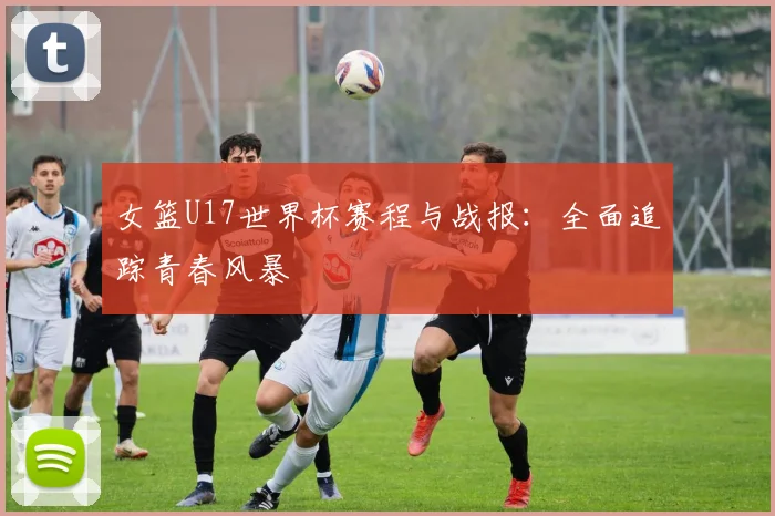 女篮U17世界杯赛程与战报:全面追踪青春风暴