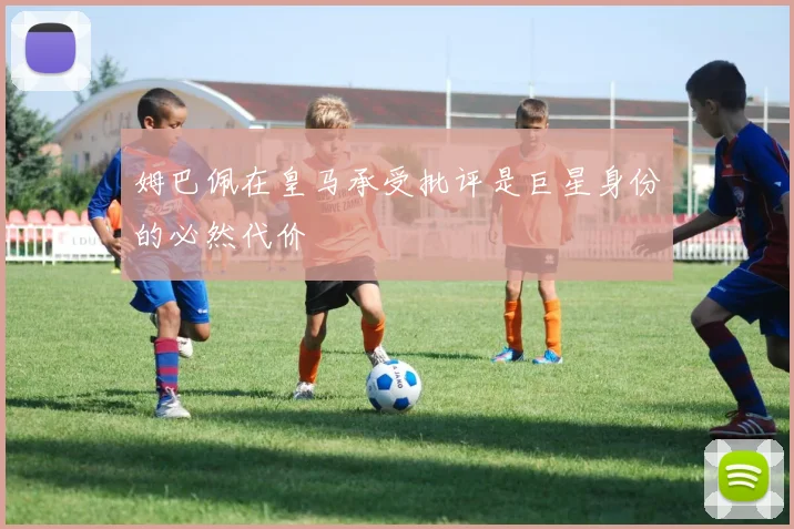 姆巴佩在皇马承受批评是巨星身份的必然代价