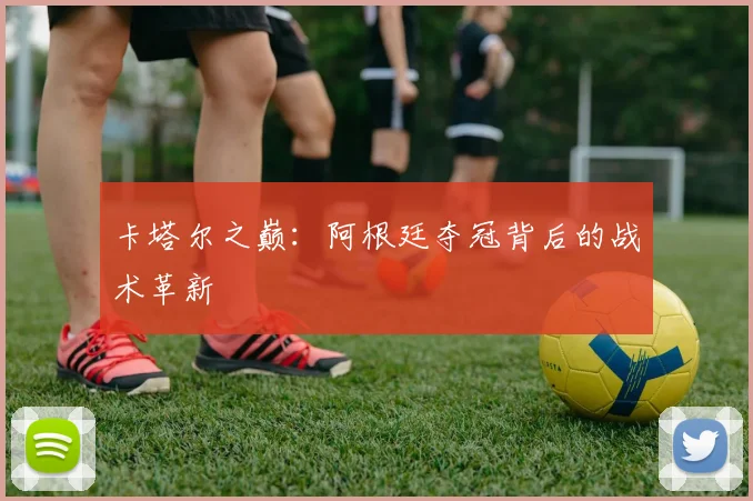 卡塔尔之巅：阿根廷夺冠背后的战术革新