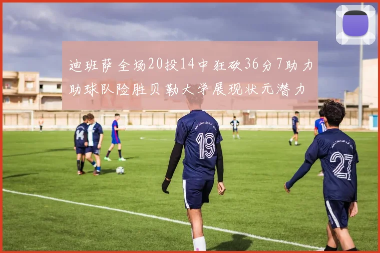 迪班萨全场20投14中狂砍36分7助力助球队险胜贝勒大学展现状元潜力