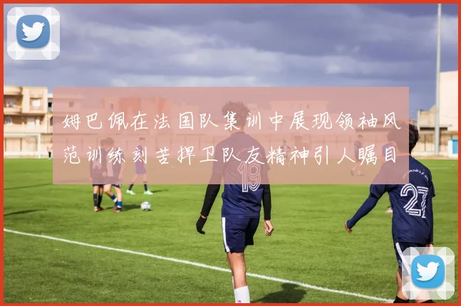姆巴佩在法国队集训中展现领袖风范训练刻苦捍卫队友精神引人瞩目